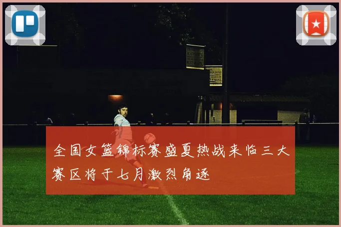 全国女篮锦标赛盛夏热战来临三大赛区将于七月激烈角逐