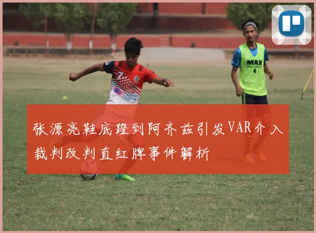 张源亮鞋底蹬到阿齐兹引发VAR介入裁判改判直红牌事件解析