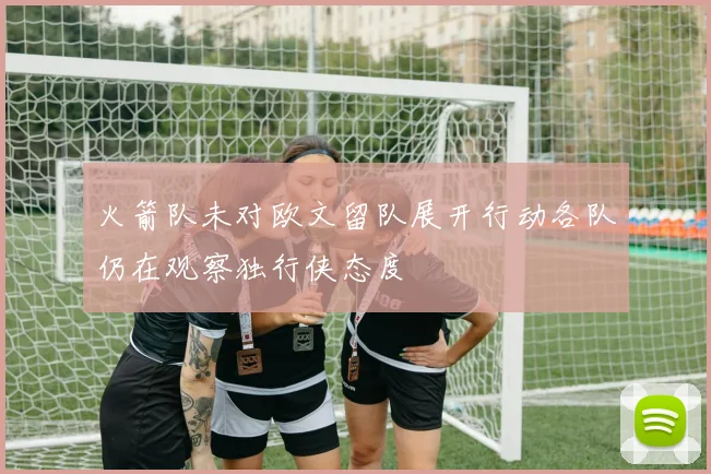 火箭队未对欧文留队展开行动各队仍在观察独行侠态度