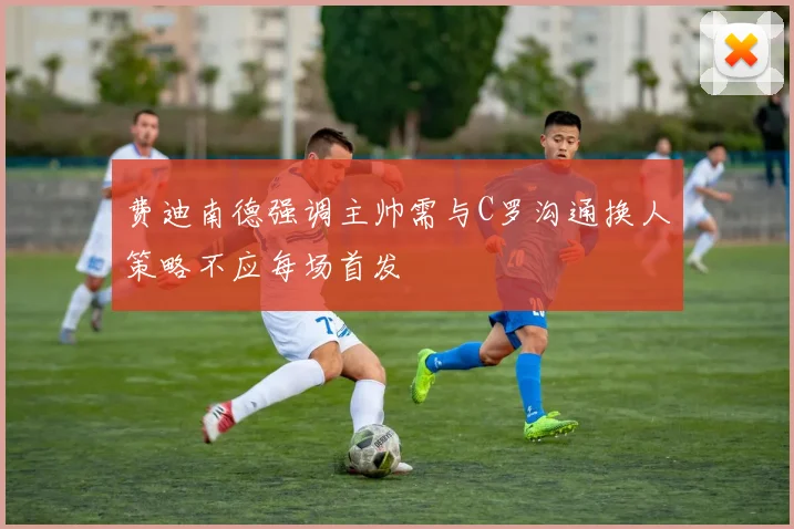 费迪南德强调主帅需与C罗沟通换人策略不应每场首发
