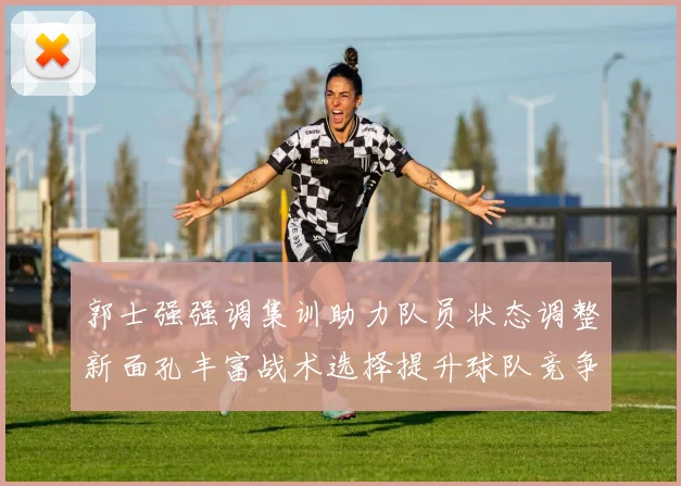郭士强强调集训助力队员状态调整新面孔丰富战术选择提升球队竞争力