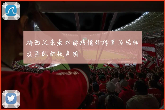 梅西父亲豪尔赫病情好转罗马诺转发团队积极声明