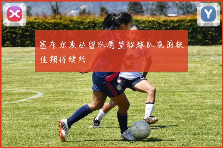塞布尔表达留队愿望称球队氛围极佳期待续约