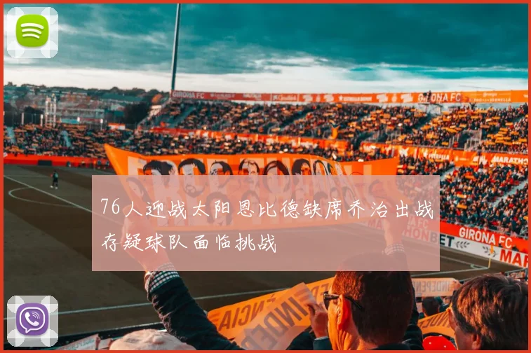 76人迎战太阳恩比德缺席乔治出战存疑球队面临挑战