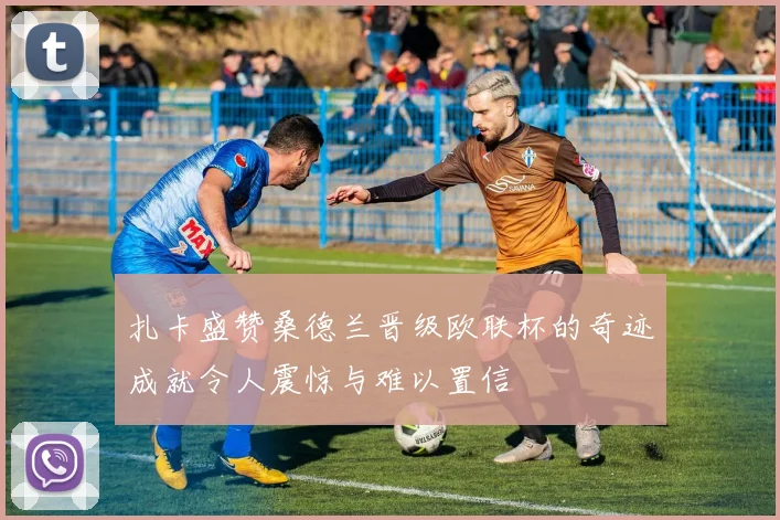 扎卡盛赞桑德兰晋级欧联杯的奇迹成就令人震惊与难以置信