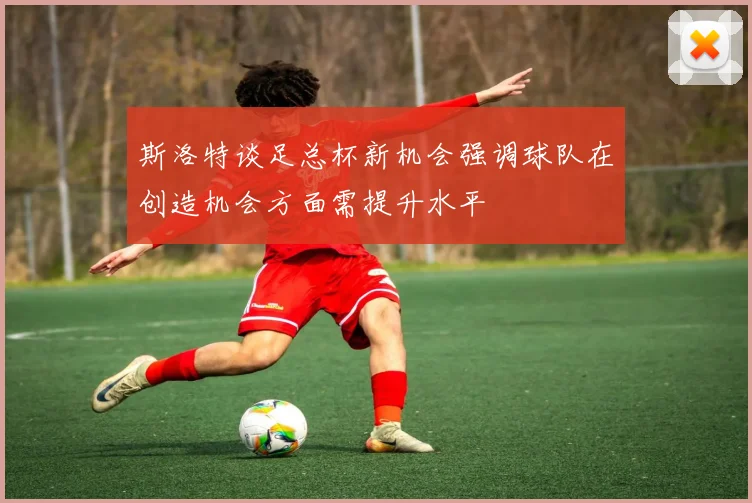 斯洛特谈足总杯新机会强调球队在创造机会方面需提升水平