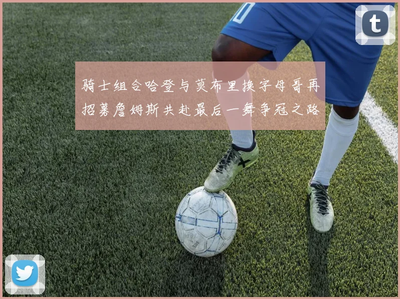 骑士组合哈登与莫布里换字母哥再招募詹姆斯共赴最后一舞争冠之路
