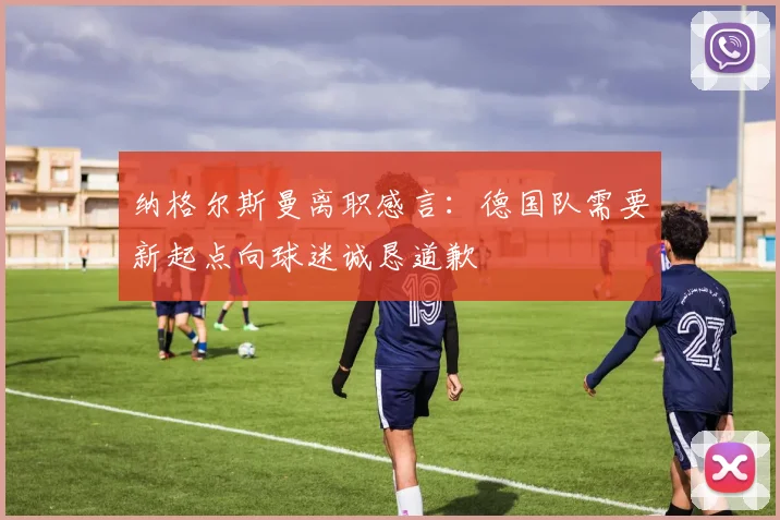 纳格尔斯曼离职感言：德国队需要新起点向球迷诚恳道歉