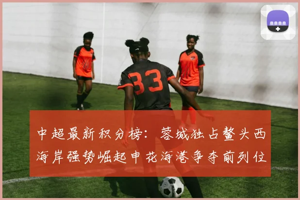 中超最新积分榜：蓉城独占鳌头西海岸强势崛起申花海港争夺前列位置