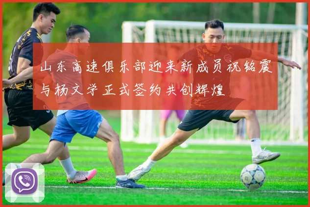 山东高速俱乐部迎来新成员祝铭震与杨文学正式签约共创辉煌