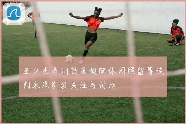 王少杰济州岛度假晒休闲照留粤谈判未果引发关注与讨论