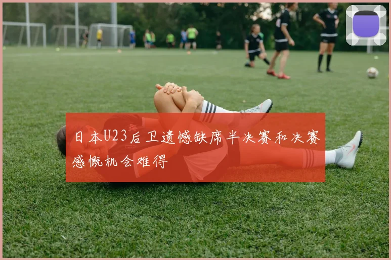 日本U23后卫遗憾缺席半决赛和决赛感慨机会难得