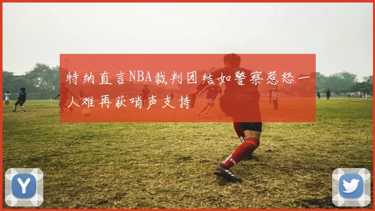 特纳直言NBA裁判团结如警察惹怒一人难再获哨声支持