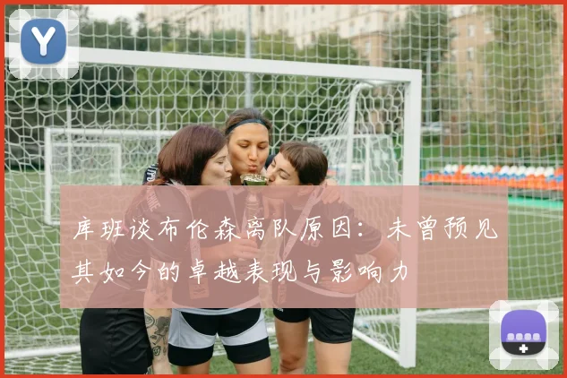 库班谈布伦森离队原因：未曾预见其如今的卓越表现与影响力