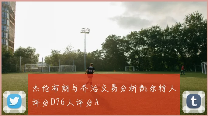 杰伦布朗与乔治交易分析凯尔特人评分D76人评分A