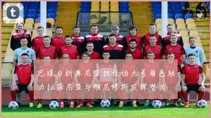 巴媒分析库尼亚担任伪九号角色助力拉菲尼亚与维尼修斯发挥潜力