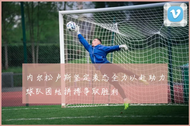内尔松卢斯坚定表态全力以赴助力球队团结拼搏争取胜利