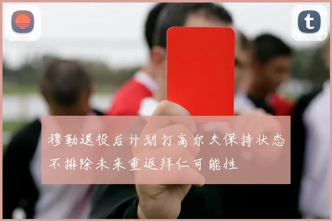穆勒退役后计划打高尔夫保持状态不排除未来重返拜仁可能性