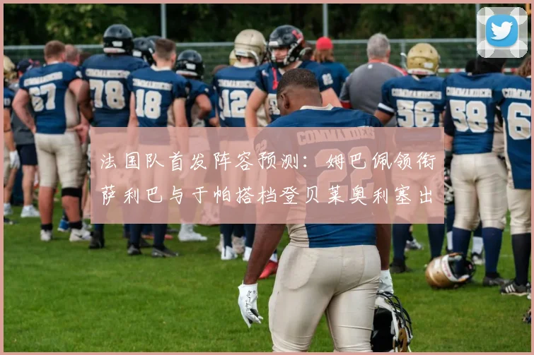 法国队首发阵容预测：姆巴佩领衔萨利巴与于帕搭档登贝莱奥利塞出战